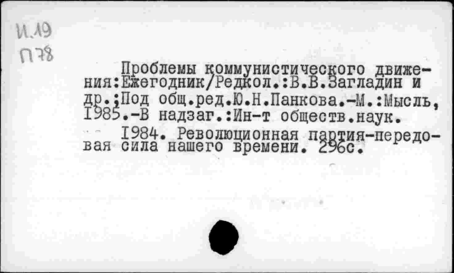 ﻿и.лэ
Проблемы коммунистического движения: Ежегодник/Редкол. :В.В.Загладив и др.;Под общ.ред.Ю.Н.Панкова.-М.:Мысль, 1985.-В надзаг.:Ин-т обществ.наук.
1984. Революционная партия-передовая сила нашего времени. 29бс.
